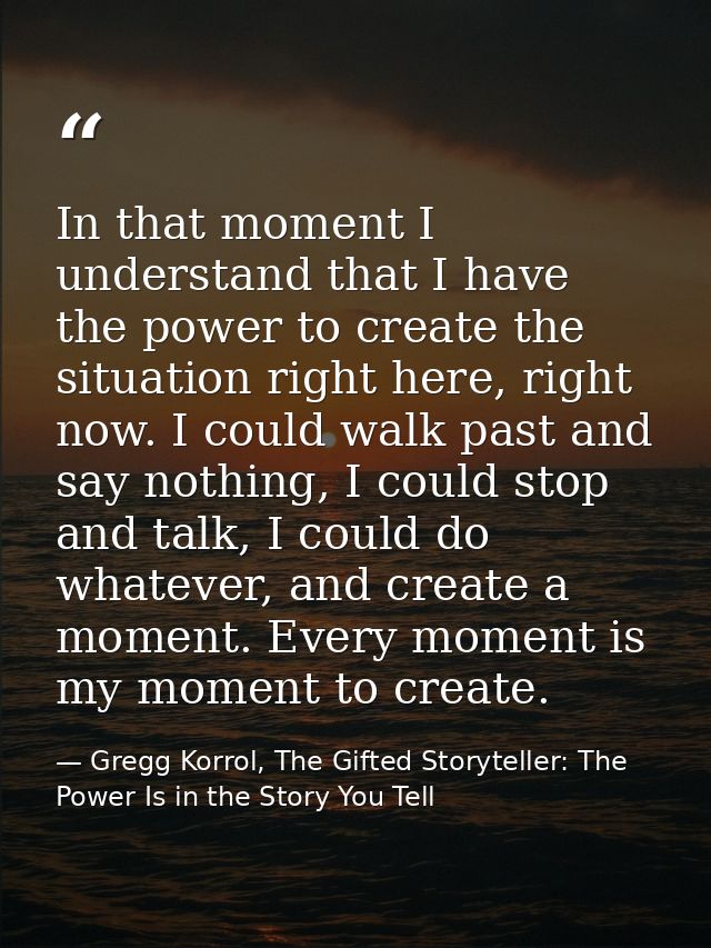 In that moment I understand that I have the power to create the situation right here, right now. I could walk past and s — Gregg Korrol, The Gifted Storyteller: The Power Is in the Story You Tell