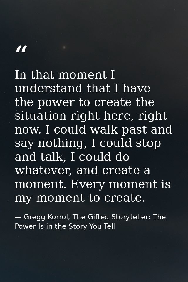 In that moment I understand that I have the power to create the situation right here, right now. I could walk past and s — Gregg Korrol, The Gifted Storyteller: The Power Is in the Story You Tell