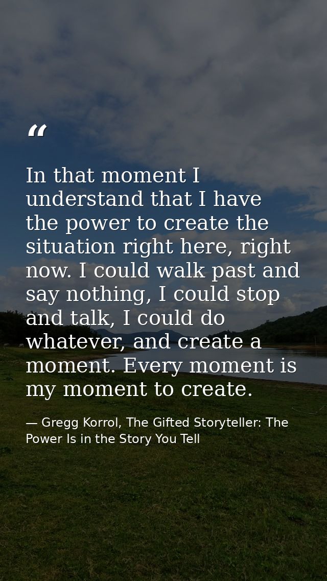 In that moment I understand that I have the power to create the situation right here, right now. I could walk past and s — Gregg Korrol, The Gifted Storyteller: The Power Is in the Story You Tell
