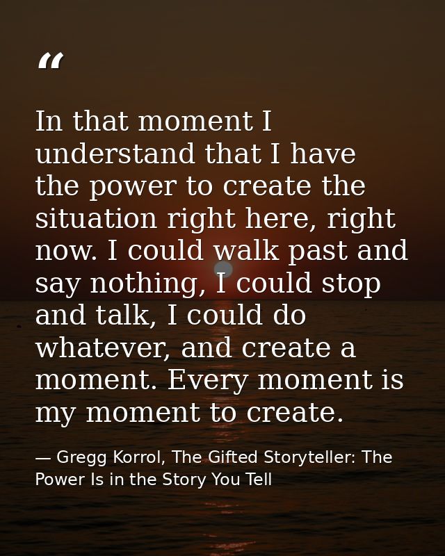In that moment I understand that I have the power to create the situation right here, right now. I could walk past and s — Gregg Korrol, The Gifted Storyteller: The Power Is in the Story You Tell