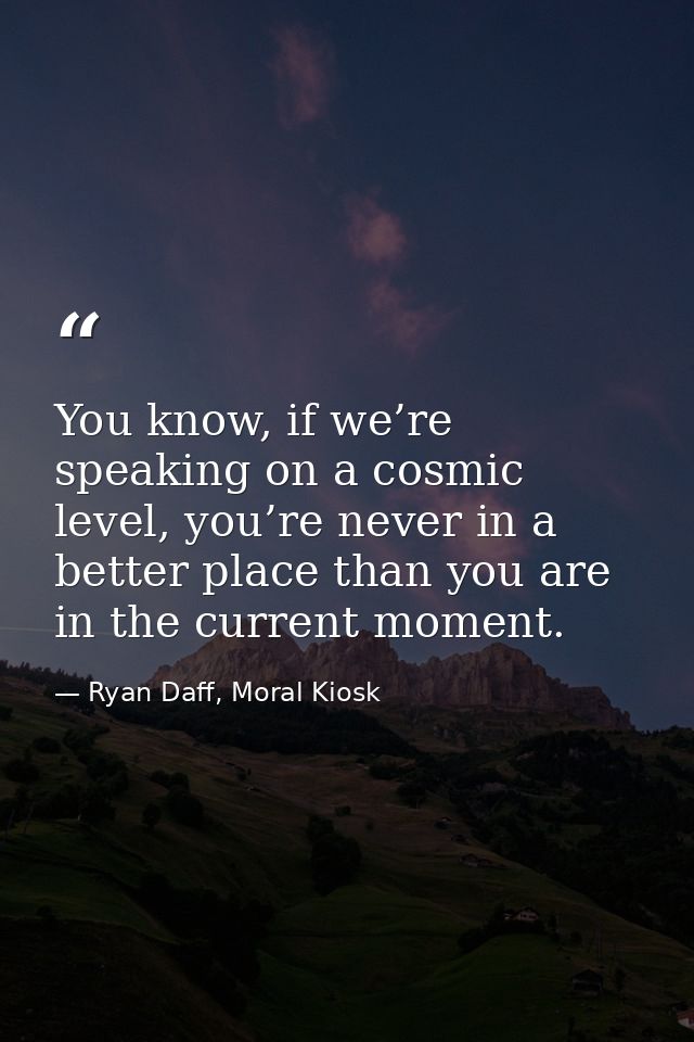 You know, if we’re speaking on a cosmic level, you’re never in a better place than you are in the current moment. — Ryan Daff, Moral Kiosk