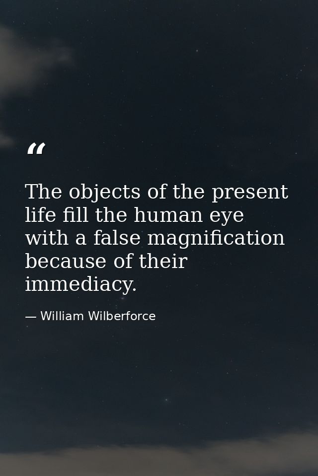 The objects of the present life fill the human eye with a false magnification because of their immediacy. — William Wilberforce