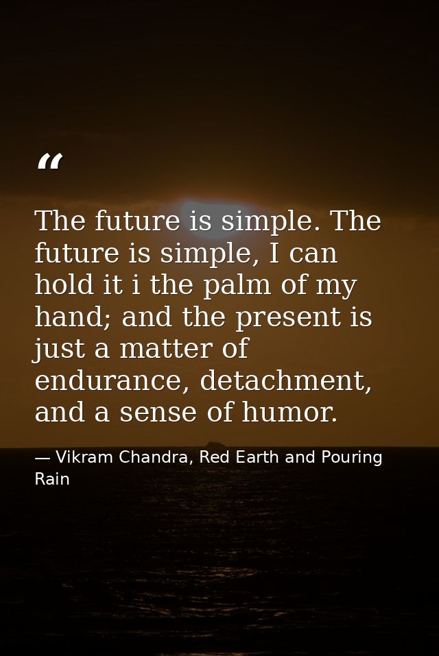 The future is simple. The future is simple, I can hold it i the palm of my hand; and the present is just a matter of end — Vikram Chandra, Red Earth and Pouring Rain