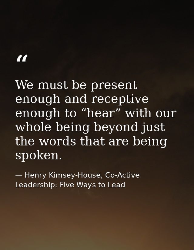 We must be present enough and receptive enough to “hear” with our whole being beyond just the words that are being spoke — Henry Kimsey-House, Co-Active Leadership: Five Ways to Lead