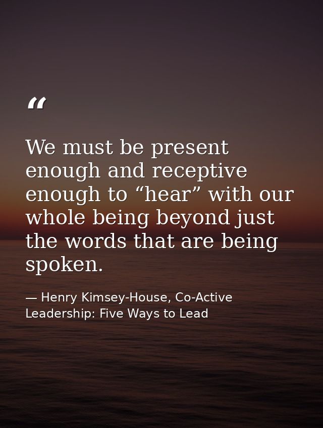 We must be present enough and receptive enough to “hear” with our whole being beyond just the words that are being spoke — Henry Kimsey-House, Co-Active Leadership: Five Ways to Lead