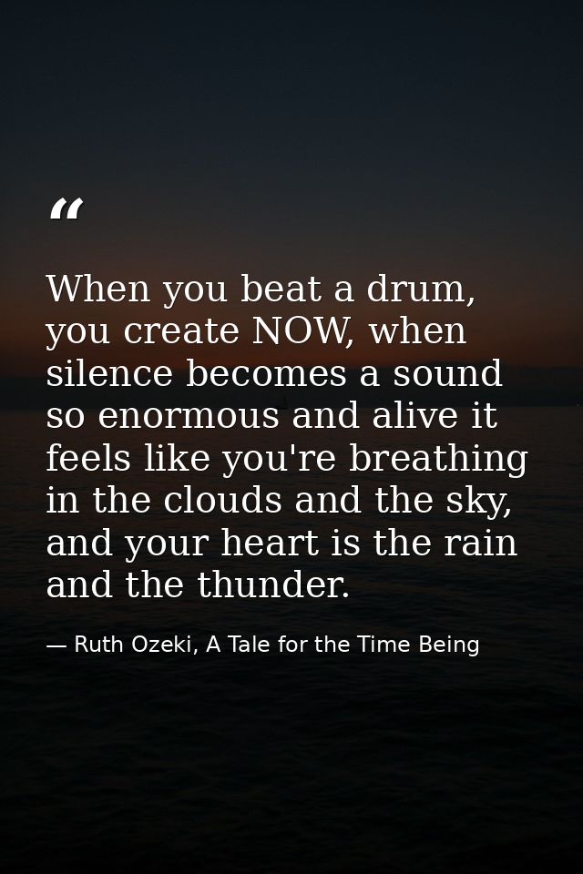When you beat a drum, you create NOW, when silence becomes a sound so enormous and alive it feels like you're breathing  — Ruth Ozeki, A Tale for the Time Being