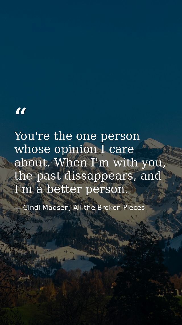 You're the one person whose opinion I care about. When I'm with you, the past dissappears, and I'm a better person. — Cindi Madsen, All the Broken Pieces