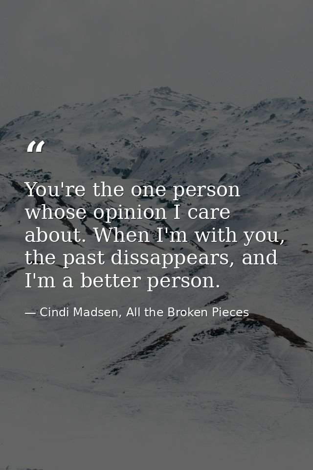 You're the one person whose opinion I care about. When I'm with you, the past dissappears, and I'm a better person. — Cindi Madsen, All the Broken Pieces