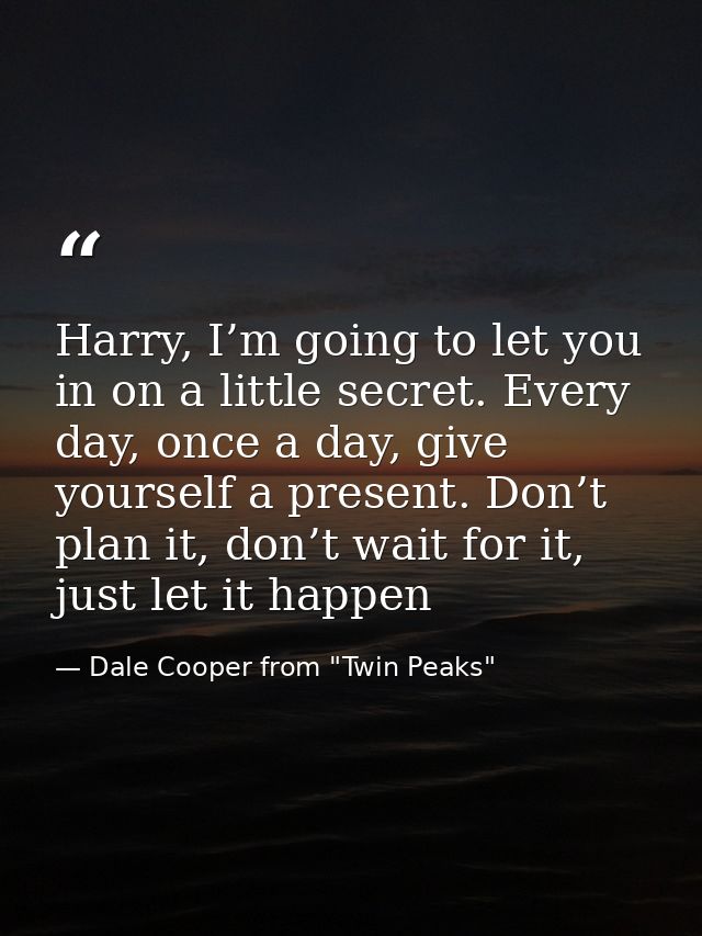 Harry, I’m going to let you in on a little secret. Every day, once a day, give yourself a present. Don’t plan it, don’t  — Dale Cooper from "Twin Peaks"