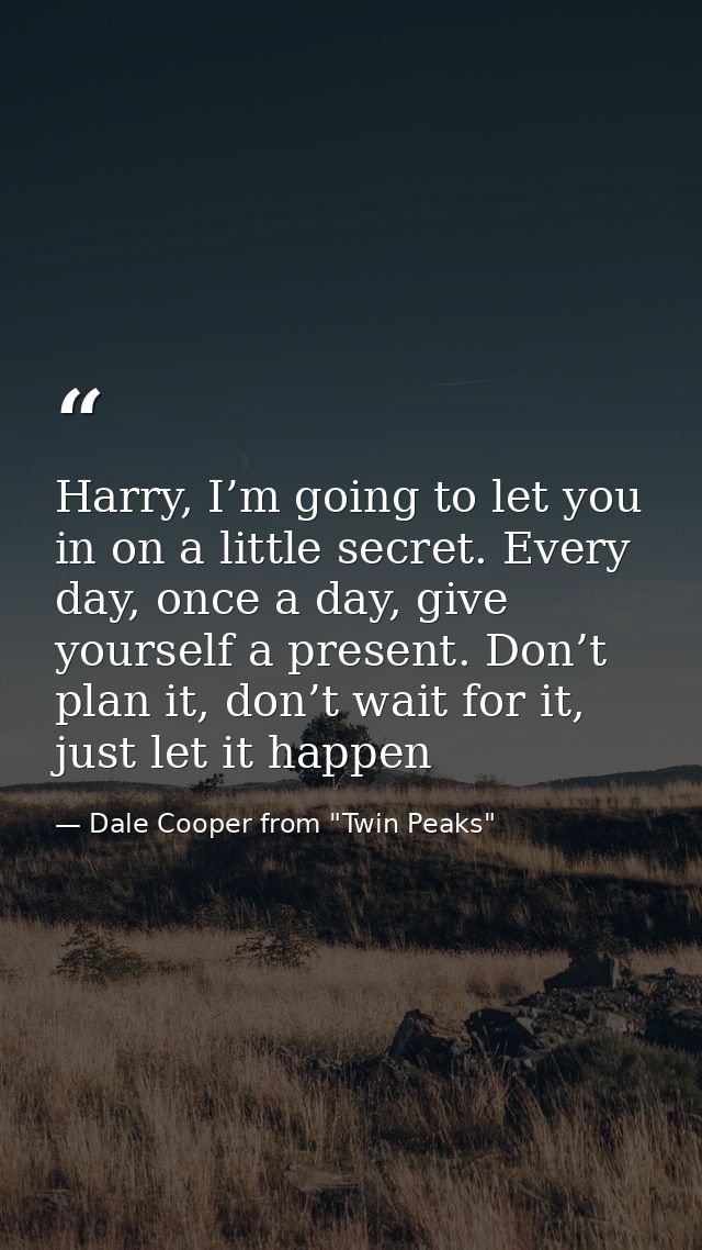 Harry, I’m going to let you in on a little secret. Every day, once a day, give yourself a present. Don’t plan it, don’t  — Dale Cooper from "Twin Peaks"