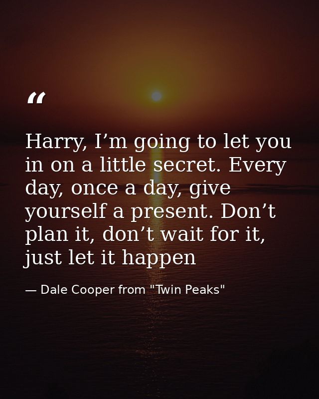 Harry, I’m going to let you in on a little secret. Every day, once a day, give yourself a present. Don’t plan it, don’t  — Dale Cooper from "Twin Peaks"