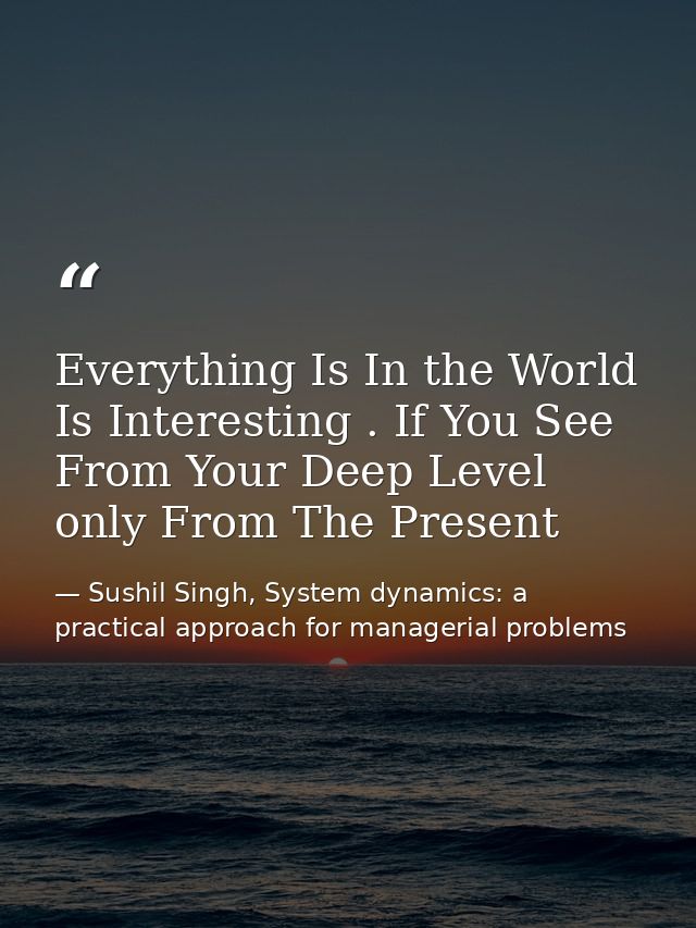 Everything Is In the World Is Interesting . If You See From Your Deep Level only From The Present — Sushil Singh, System dynamics: a practical approach for managerial problems