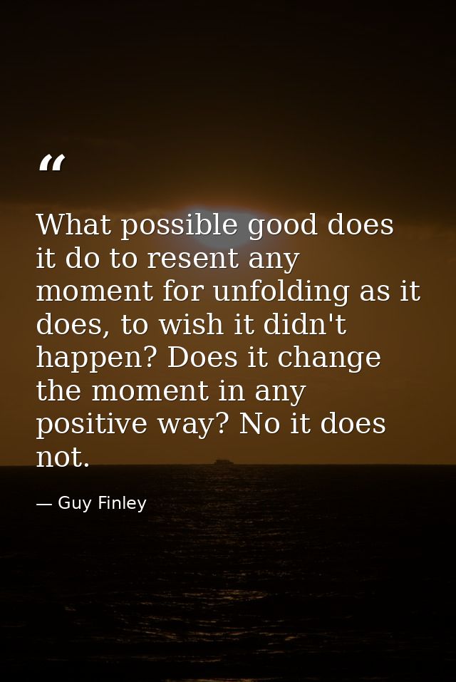 What possible good does it do to resent any moment for unfolding as it does, to wish it didn't happen? Does it change th — Guy Finley