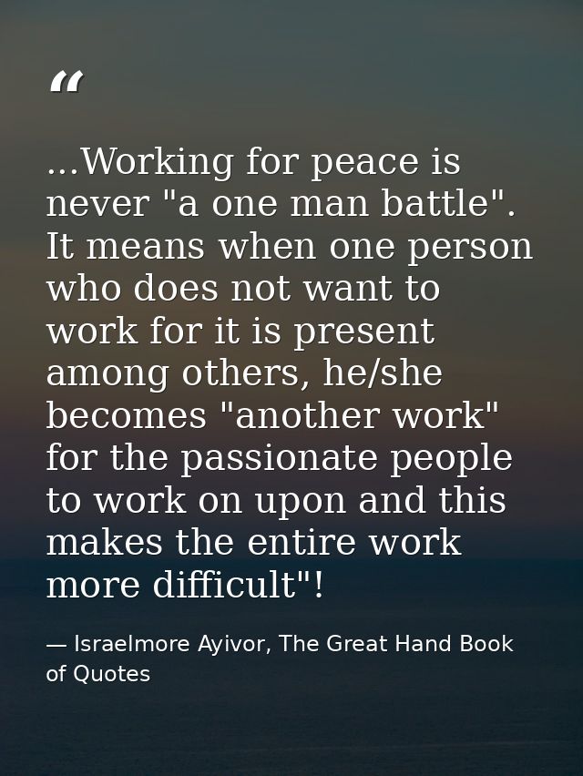 ...Working for peace is never "a one man battle". It means when one person who does not want to work for it is present a — Israelmore Ayivor, The Great Hand Book of Quotes