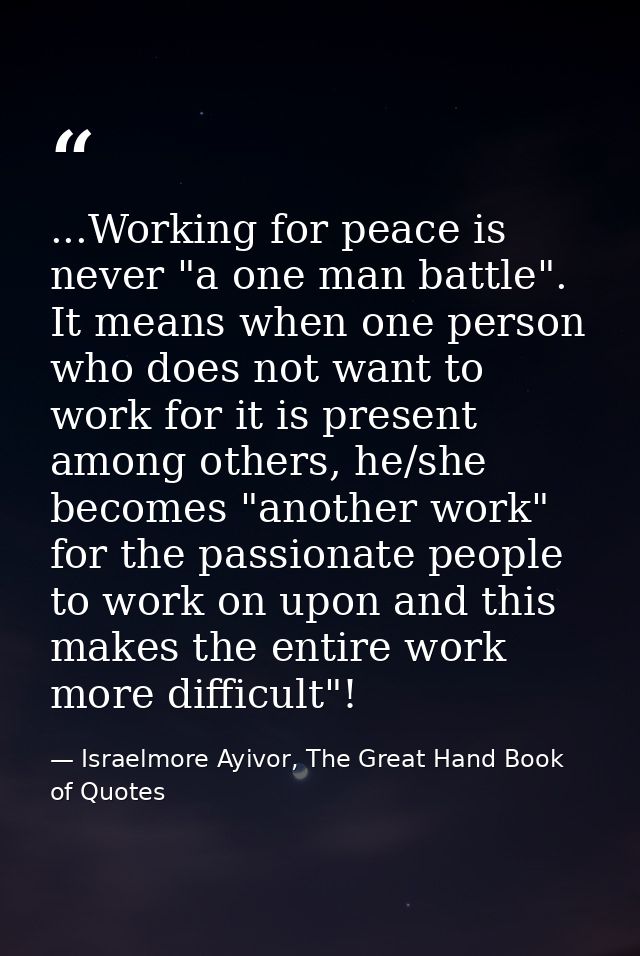 ...Working for peace is never "a one man battle". It means when one person who does not want to work for it is present a — Israelmore Ayivor, The Great Hand Book of Quotes