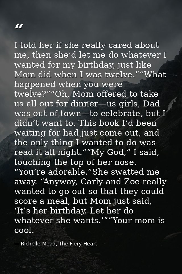 I told her if she really cared about me, then she’d let me do whatever I wanted for my birthday, just like Mom did when  — Richelle Mead, The Fiery Heart