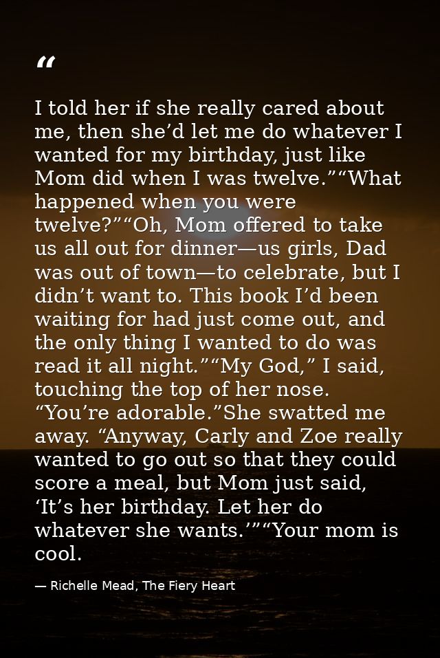 I told her if she really cared about me, then she’d let me do whatever I wanted for my birthday, just like Mom did when  — Richelle Mead, The Fiery Heart
