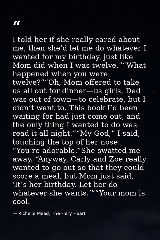 I told her if she really cared about me, then she’d let me do whatever I wanted for my birthday, just like Mom did when  — Richelle Mead, The Fiery Heart