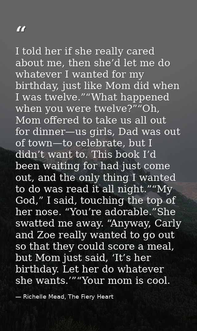 I told her if she really cared about me, then she’d let me do whatever I wanted for my birthday, just like Mom did when  — Richelle Mead, The Fiery Heart