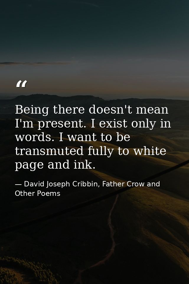 Being there doesn't mean I'm present. I exist only in words. I want to be transmuted fully to white page and ink. — David Joseph Cribbin, Father Crow and Other Poems