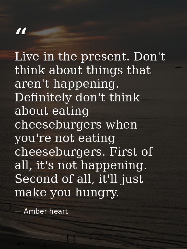 Live in the present. Don't think about things that aren't happening. Definitely don't think about eating cheeseburgers w — Amber heart