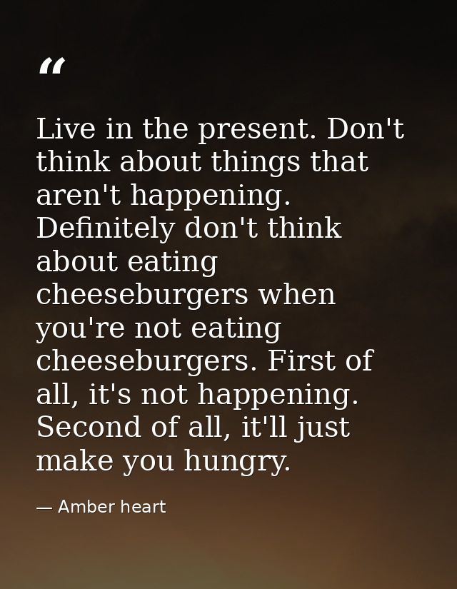 Live in the present. Don't think about things that aren't happening. Definitely don't think about eating cheeseburgers w — Amber heart