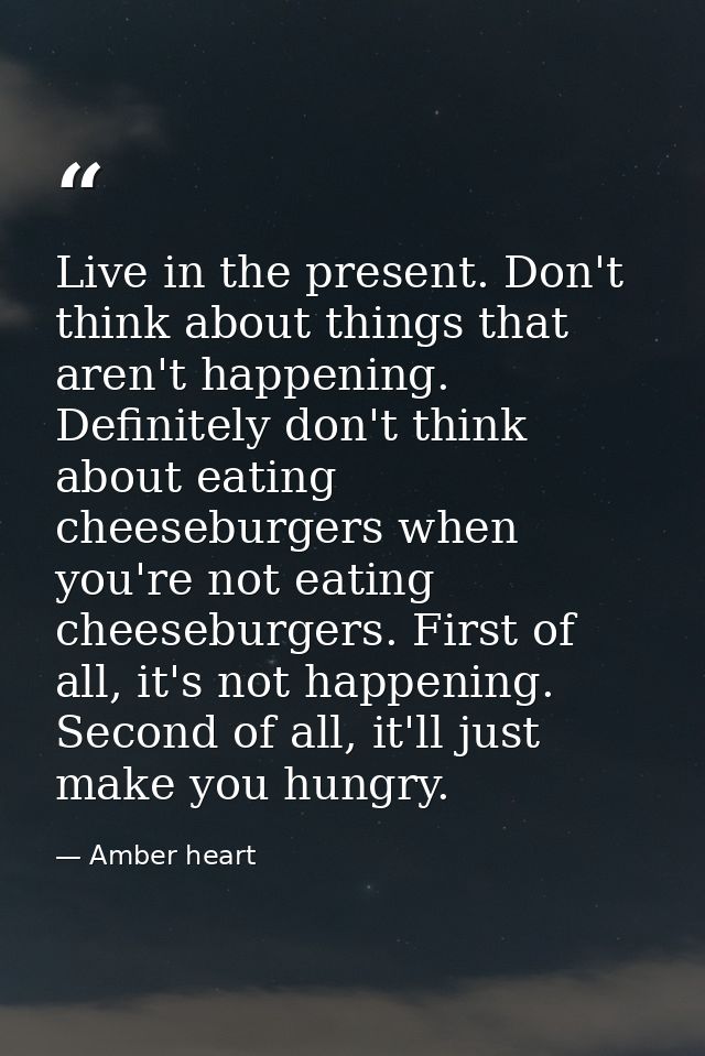 Live in the present. Don't think about things that aren't happening. Definitely don't think about eating cheeseburgers w — Amber heart