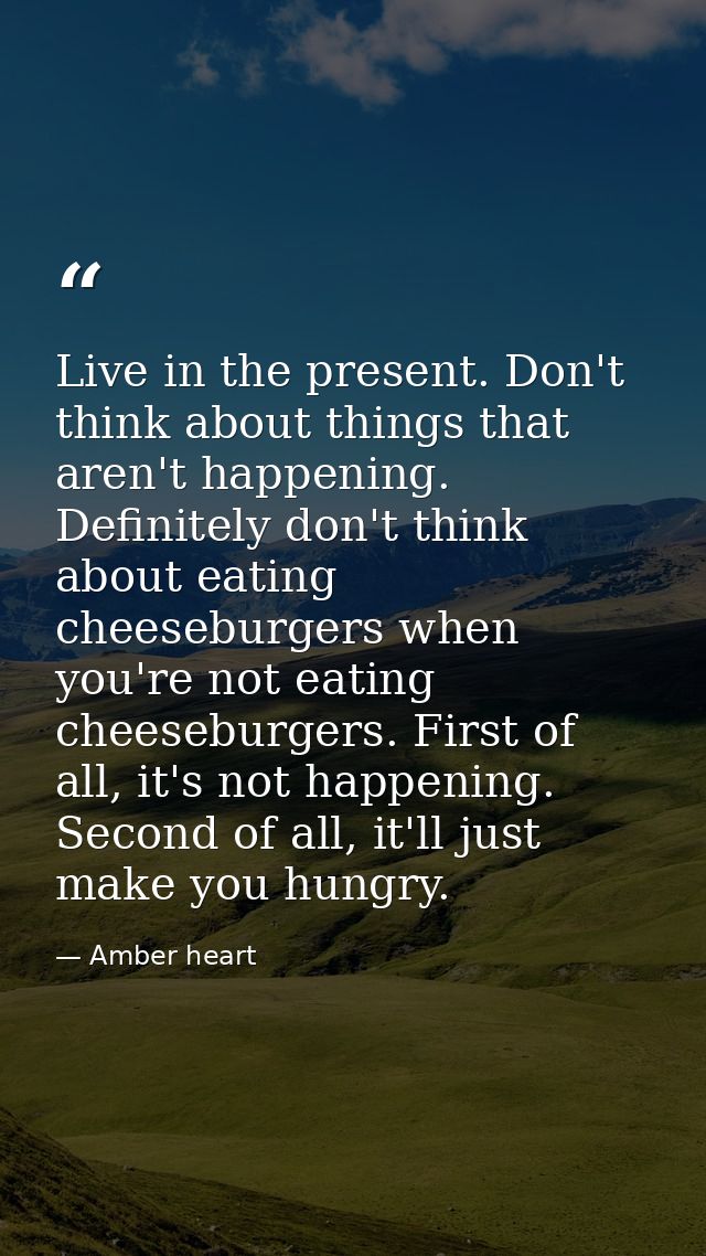 Live in the present. Don't think about things that aren't happening. Definitely don't think about eating cheeseburgers w — Amber heart
