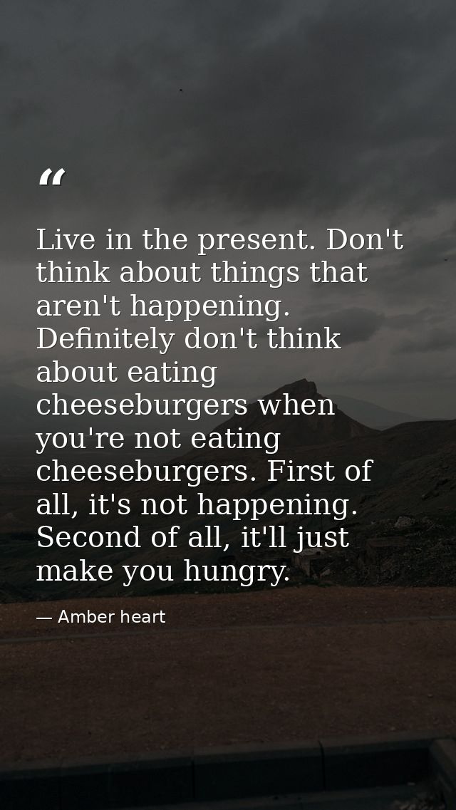 Live in the present. Don't think about things that aren't happening. Definitely don't think about eating cheeseburgers w — Amber heart