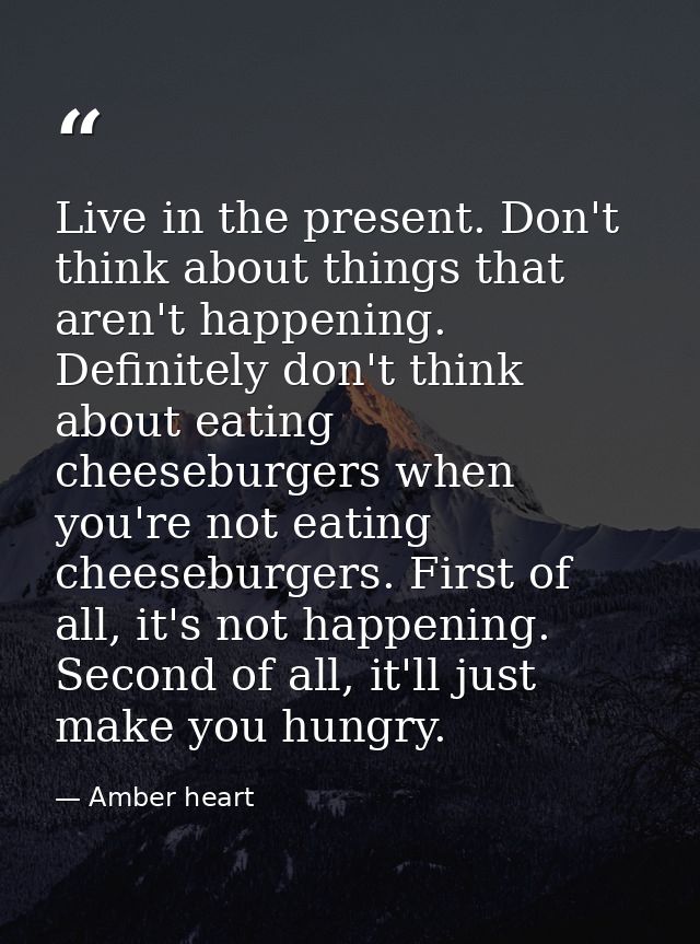 Live in the present. Don't think about things that aren't happening. Definitely don't think about eating cheeseburgers w — Amber heart