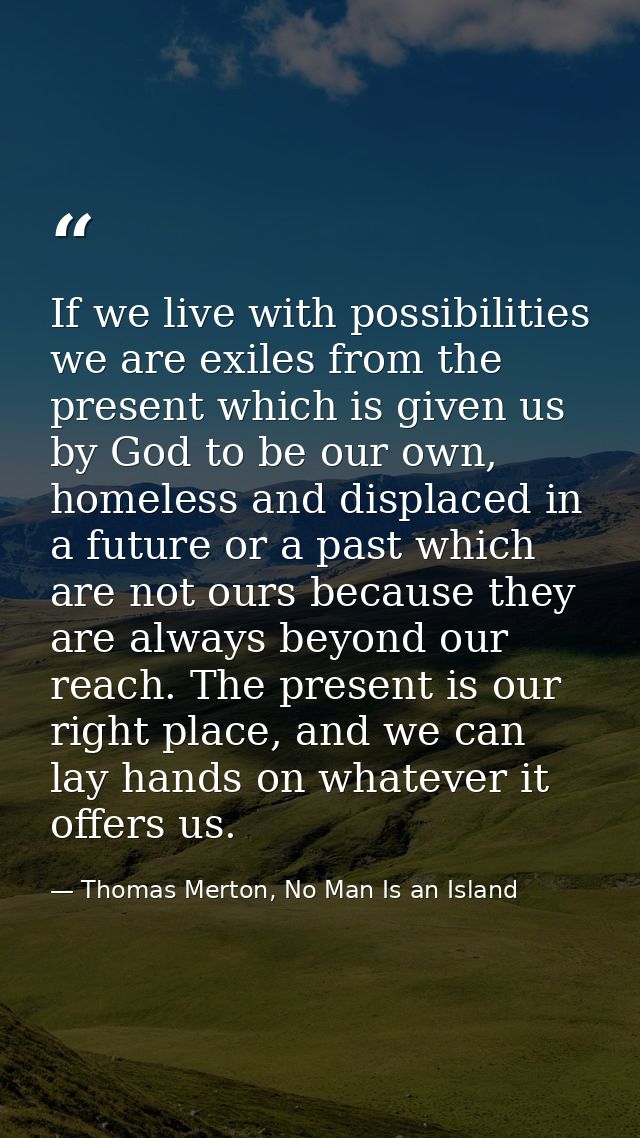 If we live with possibilities we are exiles from the present which is given us by God to be our own, homeless and displa — Thomas Merton, No Man Is an Island