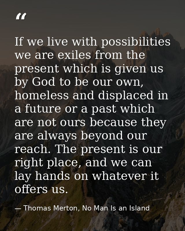 If we live with possibilities we are exiles from the present which is given us by God to be our own, homeless and displa — Thomas Merton, No Man Is an Island
