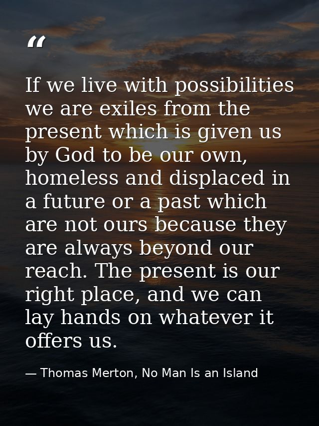 If we live with possibilities we are exiles from the present which is given us by God to be our own, homeless and displa — Thomas Merton, No Man Is an Island