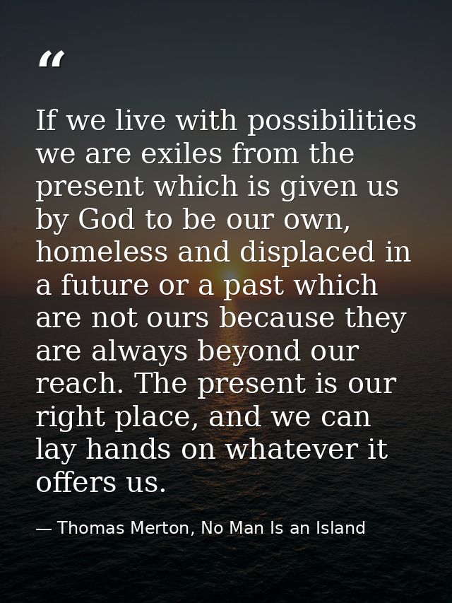 If we live with possibilities we are exiles from the present which is given us by God to be our own, homeless and displa — Thomas Merton, No Man Is an Island
