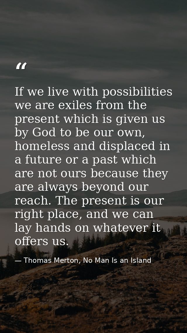 If we live with possibilities we are exiles from the present which is given us by God to be our own, homeless and displa — Thomas Merton, No Man Is an Island