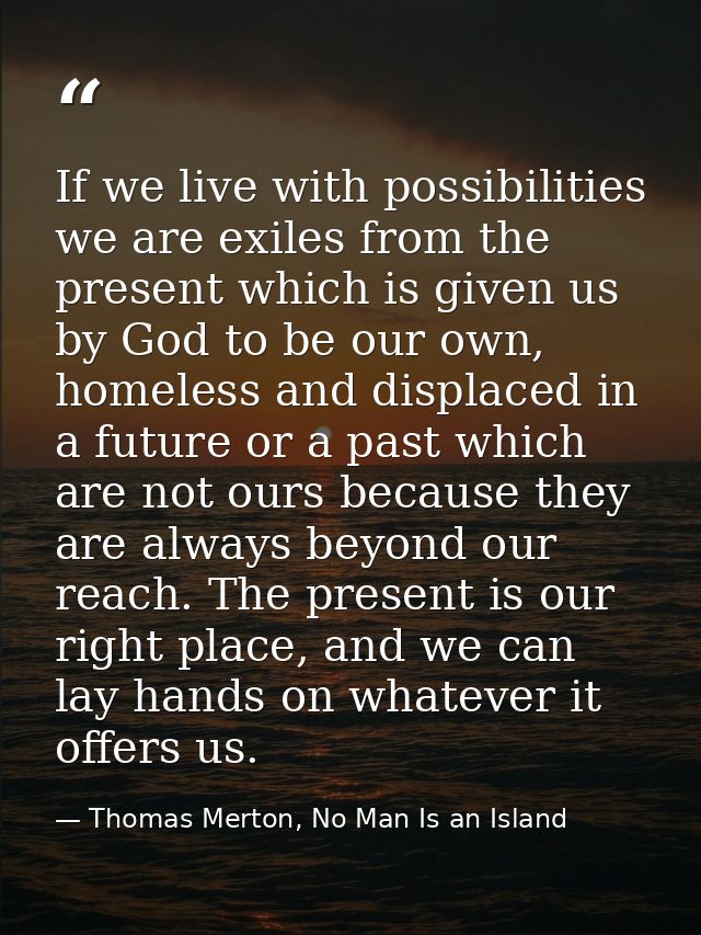 If we live with possibilities we are exiles from the present which is given us by God to be our own, homeless and displa — Thomas Merton, No Man Is an Island