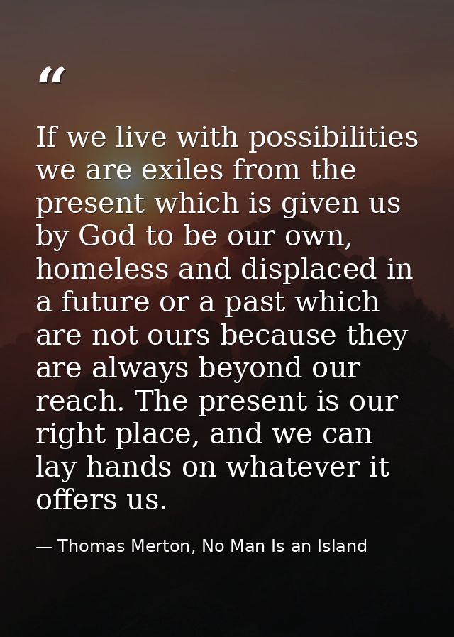 If we live with possibilities we are exiles from the present which is given us by God to be our own, homeless and displa — Thomas Merton, No Man Is an Island