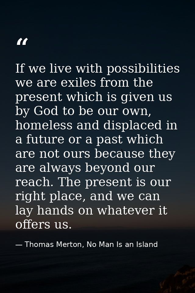 If we live with possibilities we are exiles from the present which is given us by God to be our own, homeless and displa — Thomas Merton, No Man Is an Island