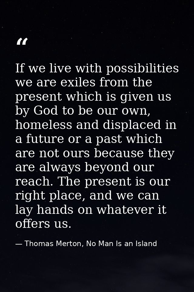 If we live with possibilities we are exiles from the present which is given us by God to be our own, homeless and displa — Thomas Merton, No Man Is an Island