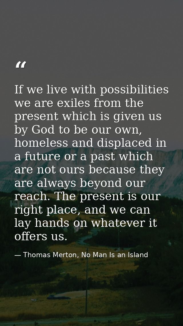 If we live with possibilities we are exiles from the present which is given us by God to be our own, homeless and displa — Thomas Merton, No Man Is an Island