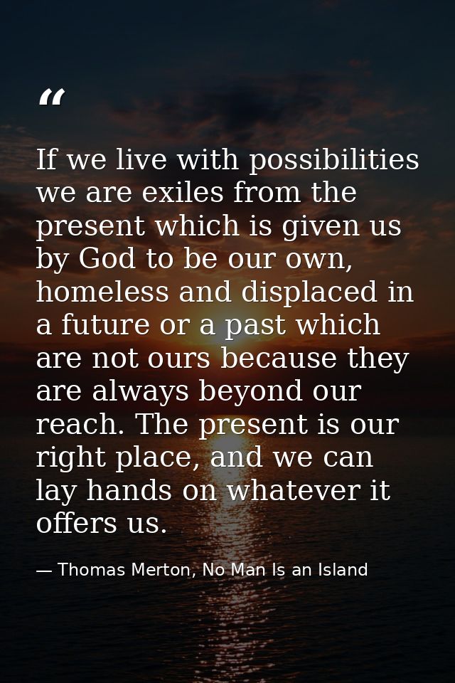If we live with possibilities we are exiles from the present which is given us by God to be our own, homeless and displa — Thomas Merton, No Man Is an Island