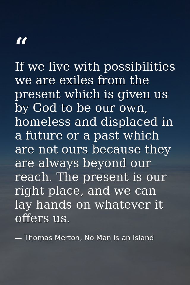 If we live with possibilities we are exiles from the present which is given us by God to be our own, homeless and displa — Thomas Merton, No Man Is an Island