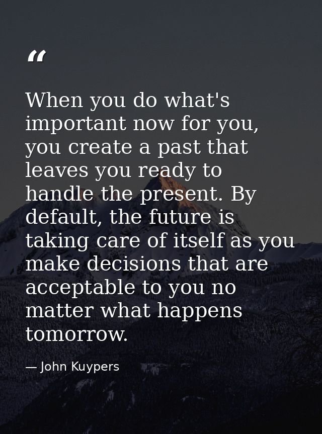 When you do what's important now for you, you create a past that leaves you ready to handle the present. By default, the — John Kuypers