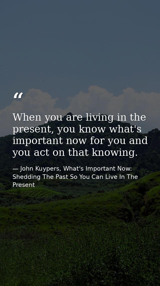 When you are living in the present, you know what's important now for you and you act on that knowing. — John Kuypers, What's Important Now: Shedding The Past So You Can Live In The Present