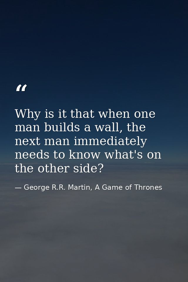 Why is it that when one man builds a wall, the next man immediately needs to know what's on the other side? — George R.R. Martin, A Game of Thrones