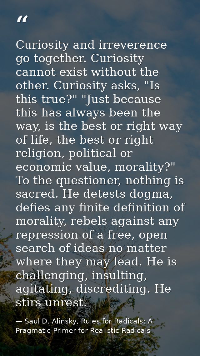 Curiosity and irreverence go together. Curiosity cannot exist without the other. Curiosity asks, "Is this true?" "Just b — Saul D. Alinsky, Rules for Radicals: A Pragmatic Primer for Realistic Radicals