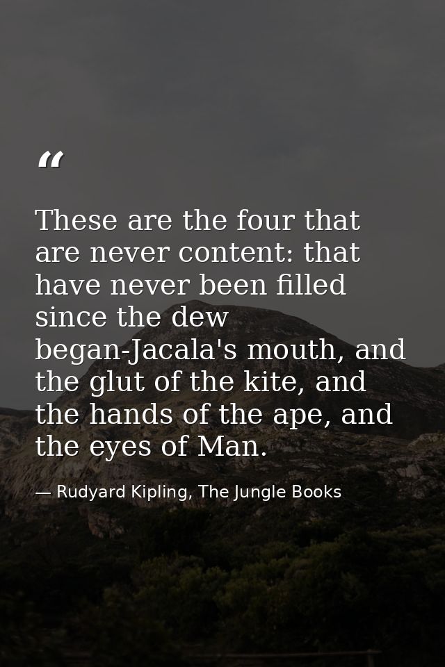 These are the four that are never content: that have never been filled since the dew began-Jacala's mouth, and the glut  — Rudyard Kipling, The Jungle Books