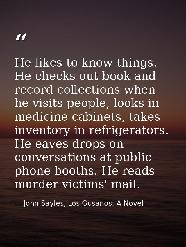 He likes to know things. He checks out book and record collections when he visits people, looks in medicine cabinets, ta — John Sayles, Los Gusanos: A Novel