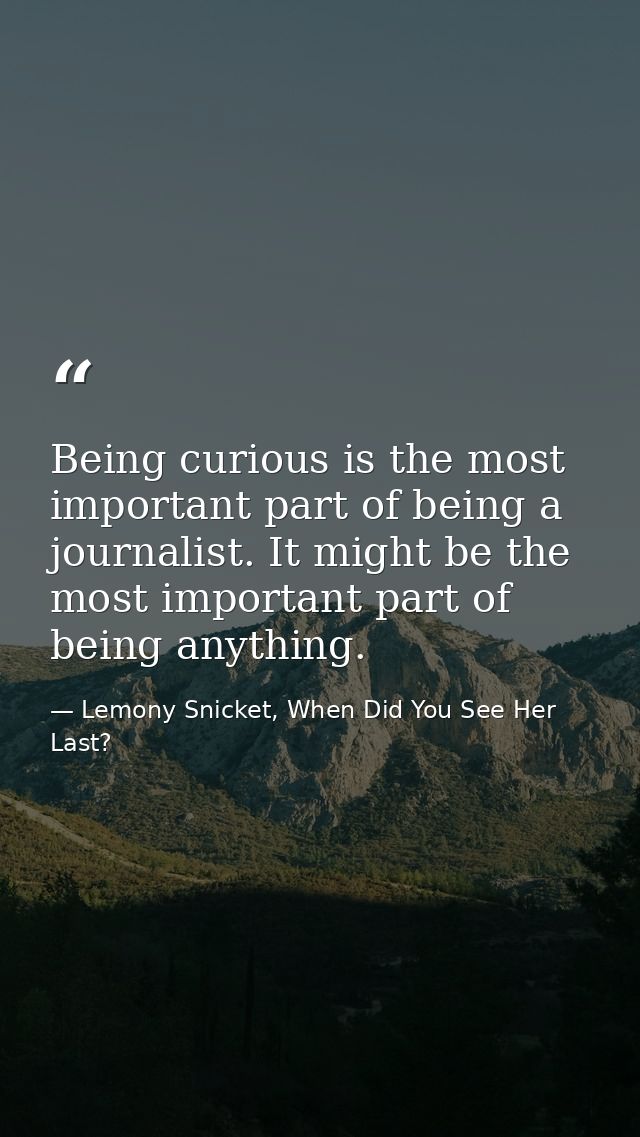 Being curious is the most important part of being a journalist. It might be the most important part of being anything. — Lemony Snicket, When Did You See Her Last?