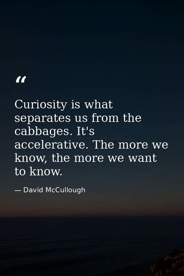 Curiosity is what separates us from the cabbages. It's accelerative. The more we know, the more we want to know. — David McCullough